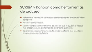 SCRUM y Kanban como herramientas 
de proceso 
 Herramienta = cualquier cosa usada como medio para realizar una tarea 
o propósito 
 Proceso= cómo trabajas. 
 Scrum y Kanban son herramientas de proceso que te ayudan a trabajar 
más eficazmente, en cierta medida, diciéndote qué hacer. 
 Java también es una herramienta, te ofrece una forma más sencilla de 
programar una computadora. 
 
