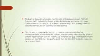  Kanban se basa en una idea muy simple: el trabajo en curso (Work In 
Progress, WIP) debería limitarse, y sólo deberíamos empezar con algo 
nuevo cuando un bloque de trabajo anterior haya sido entregado o ha 
pasado a otra función posterior de la cadena 
 Esto no suena muy revolucionario ni parece que vaya a afectar 
profundamente el rendimiento, cultura, capacidad y madurez del equipo 
y de la organización que les rodea. ¡Lo increíble es que sí lo hace! Kanban 
parece un cambio muy pequeño pero aun así cambia todos los aspectos 
de una empresa. 
 