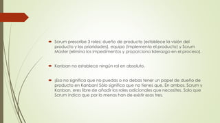  Scrum prescribe 3 roles: dueño de producto (establece la visión del 
producto y las prioridades), equipo (implementa el producto) y Scrum 
Master (elimina los impedimentos y proporciona liderazgo en el proceso). 
 Kanban no establece ningún rol en absoluto. 
 ¡Eso no significa que no puedas o no debas tener un papel de dueño de 
producto en Kanban! Sólo significa que no tienes que. En ambos, Scrum y 
Kanban, eres libre de añadir los roles adicionales que necesites. Solo que 
Scrum indica que por lo menos han de existir esos tres. 
 