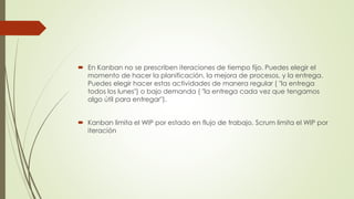  En Kanban no se prescriben iteraciones de tiempo fijo. Puedes elegir el 
momento de hacer la planificación, la mejora de procesos, y la entrega. 
Puedes elegir hacer estas actividades de manera regular ( "la entrega 
todos los lunes") o bajo demanda ( "la entrega cada vez que tengamos 
algo útil para entregar"). 
 Kanban limita el WIP por estado en flujo de trabajo, Scrum limita el WIP por 
iteración 
 