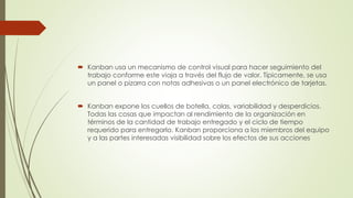  Kanban usa un mecanismo de control visual para hacer seguimiento del 
trabajo conforme este viaja a través del flujo de valor. Típicamente, se usa 
un panel o pizarra con notas adhesivas o un panel electrónico de tarjetas. 
 Kanban expone los cuellos de botella, colas, variabilidad y desperdicios. 
Todas las cosas que impactan al rendimiento de la organización en 
términos de la cantidad de trabajo entregado y el ciclo de tiempo 
requerido para entregarlo. Kanban proporciona a los miembros del equipo 
y a las partes interesadas visibilidad sobre los efectos de sus acciones 
 
