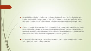  La visibilidad de los cuellos de botella, desperdicios y variabilidades y su 
impacto también promueve la discusión sobre la posibles mejoras, y los 
equipos comienzan rápidamente a implementar mejoras en su proceso 
 Kanban propicia la evolución incremental de los procesos existentes, una 
evolución que generalmente está alineada con los valores del Agilismo y 
de Lean. Kanban no pide una revolución radical de la forma en la que las 
personas trabajan, sino que sugiere un cambio gradual. 
 Es un cambio que surge del entendimiento y el consenso entre todos los 
trabajadores y sus colaboradores 
 