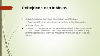 Trabajando con tableros 
 Las prácticas de gestión visual con kanban son útiles para: 
 Trazar la gestión de un procedimiento y mantener el flujo de ejecución. 
 Radiar información. 
 Un tablero kanban puede emplearse con uno de estos fines, o con los dos 
a la vez, aunque en realidad si se usa para mantener el flujo del trabajo, 
siempre acompaña el hecho de mostrar la información de avance del 
trabajo. 
 