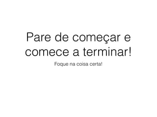 Pare de começar e
comece a terminar!
Foque na coisa certa!
 