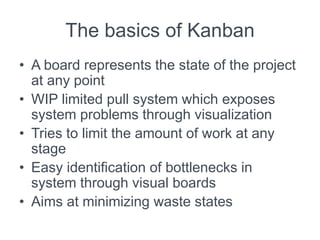 The basics of Kanban
• A board represents the state of the project
at any point
• WIP limited pull system which exposes
system problems through visualization
• Tries to limit the amount of work at any
stage
• Easy identification of bottlenecks in
system through visual boards
• Aims at minimizing waste states
 