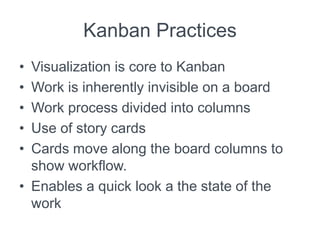 Kanban Practices
• Visualization is core to Kanban
• Work is inherently invisible on a board
• Work process divided into columns
• Use of story cards
• Cards move along the board columns to
show workflow.
• Enables a quick look a the state of the
work
 