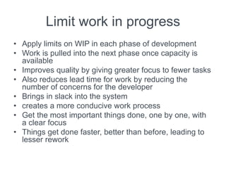 Limit work in progress
• Apply limits on WIP in each phase of development
• Work is pulled into the next phase once capacity is
available
• Improves quality by giving greater focus to fewer tasks
• Also reduces lead time for work by reducing the
number of concerns for the developer
• Brings in slack into the system
• creates a more conducive work process
• Get the most important things done, one by one, with
a clear focus
• Things get done faster, better than before, leading to
lesser rework
 