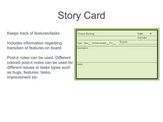 Story Card
Keeps track of features/tasks
Includes information regarding
transition of features on board
Post-it notes can be used, Different
colored post-it notes can be used for
different issues or tasks types such
as bugs, features, tasks,
improvement etc
 