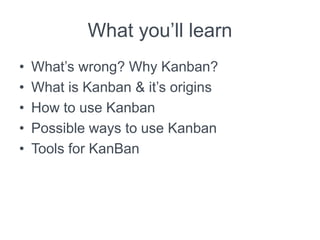 What you’ll learn
• What’s wrong? Why Kanban?
• What is Kanban & it’s origins
• How to use Kanban
• Possible ways to use Kanban
• Tools for KanBan
 