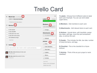 Trello Card
1) Labels - Choose from 6 different colors to label
each card. Example: You can use red to label
urgent items.
2) Members - Add members to each card.
3) Attachments - Add relevant items to each card.
4) Actions - Upvote items, add checklists, assign
due dates, add tags, move the card somewhere
else, or archive the card.
5) Header - This includes the title, due date, number
of check list items, and tags.
6) Checklist - This is the checklist for a future
workout.
7) Activity - Think of this as your project or work
newsfeed.
 