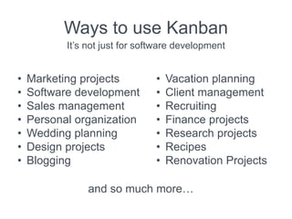 Ways to use Kanban
It’s not just for software development
• Marketing projects
• Software development
• Sales management
• Personal organization
• Wedding planning
• Design projects
• Blogging
• Vacation planning
• Client management
• Recruiting
• Finance projects
• Research projects
• Recipes
• Renovation Projects
and so much more…
 
