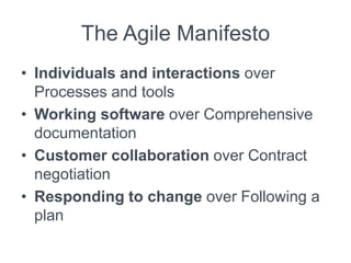 The Agile Manifesto
• Individuals and interactions over
Processes and tools
• Working software over Comprehensive
documentation
• Customer collaboration over Contract
negotiation
• Responding to change over Following a
plan
 