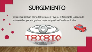 SURGIMIENTO
El sistema Kanban como tal surgió en Toyota, el fabricante japonés de
automóviles, para organizar mejor su producción de vehículos.
 
