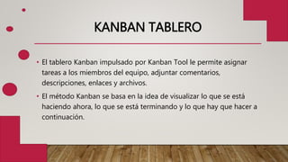 KANBAN TABLERO
• El tablero Kanban impulsado por Kanban Tool le permite asignar
tareas a los miembros del equipo, adjuntar comentarios,
descripciones, enlaces y archivos.
• El método Kanban se basa en la idea de visualizar lo que se está
haciendo ahora, lo que se está terminando y lo que hay que hacer a
continuación.
 