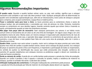 Algumas Recomendações Importantes
O quadro vazio: Quando o quadro kanban estiver vazio, ou seja, sem cartões, significa que o estoque
necessário está completo e que você não deve produzir nada. Qualquer produção além da determinada no
quadro será considerada superprodução que, além de ser desnecessária, trará custos de estoque e prejuízo
para a empresa, pois ocupará contentores, espaço físico e matéria-prima.
Trazer o contentor vazio para levar o cheio: os locais previstos para os contentores cheios e vazios de
estoque kanban são pré-estabelecidos e assinalados por meio de pinturas no chão. Portanto, mantenha
sempre os contentores em seus devidos lugares, levando somente aquele que estiver cheio e trazendo os
vazios, principalmente quando se tratar de contentores escravos.
Não pegar mais peças além do necessário: fazer estoques particulares nos setores é um hábito muito
comum entre os funcionários de um setor ou de uma linha de montagem. Em alguns casos chega a ser uma
verdadeira mania do setor. Muitas vezes um mesmo estoque é responsável pelo abastecimento de mais de
uma área de produção, neste caso, o operador deve pegar somente os contentores de que precisar, pois, do
contrário, o que ele levar a mais poderá fazer falta em uma outra área de produção, além de ir contra a
filosofia just in time.
Quadro cheio: quando mais vazio estiver o quadro, maior será o estoque de peças prontas por outro lado,
quanto mais cheio de cartões o quadro kanban estiver, menor será o estoque de peças prontas. Se o estoque
de peças se aproxima do ponto crítico com frequência, é importante a participação de todos os responsáveis,
no sentido de auxiliar na identificação das causas que estão provocando esta situação. Lembre-se do
caminho JIT, quando trabalhamos com estoques menores os problemas surgem e devem ser resolvidos ao
invés de ficarem encobertos.
Perda ou extravio do cartão: A perda de um cartão kanban pode provocar a parada das linhas de produção.
Quando um cartão é perdido e não é reposto e colocado no quadro, implica a existência de material no
estoque, quando na verdade não existe. Cuide bem dos cartões.
Utilização inadequada dos contentores: A utilização inadequada dos contentores pode provocar
a parada da linha de produção por falta de material. As orientações abaixo devem ser seguidas:
 
