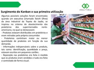 Surgimento do Kanban e sua primeira utilização
Algumas possíveis soluções foram encontradas
quando um executivo (chamado Taiichi Ohno)
da área industrial da Toyota do Japão, se
inspirou no sistema de abastecimento das
prateleiras dos supermercados norte-
americano, no qual se destacavam:
- Produtos estavam distribuídos em prateleiras e
eram retirados pelo próprio consumidor.
- Prateleiras continham maior ou menor
quantidade de produtos em função da sua
demanda.
- Informações indispensáveis sobre o produto,
tais como: identificação, quantidade e preço,
estavam escritos em pequenos cartões.
- Reposição nas prateleiras era feita à medida
que os produtos eram vendidos e tudo era feito
e controlado de forma visual.
 