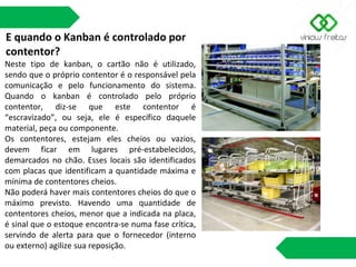 E quando o Kanban é controlado por
contentor?
Neste tipo de kanban, o cartão não é utilizado,
sendo que o próprio contentor é o responsável pela
comunicação e pelo funcionamento do sistema.
Quando o kanban é controlado pelo próprio
contentor, diz-se que este contentor é
“escravizado”, ou seja, ele é específico daquele
material, peça ou componente.
Os contentores, estejam eles cheios ou vazios,
devem ficar em lugares pré-estabelecidos,
demarcados no chão. Esses locais são identificados
com placas que identificam a quantidade máxima e
mínima de contentores cheios.
Não poderá haver mais contentores cheios do que o
máximo previsto. Havendo uma quantidade de
contentores cheios, menor que a indicada na placa,
é sinal que o estoque encontra-se numa fase crítica,
servindo de alerta para que o fornecedor (interno
ou externo) agilize sua reposição.
 