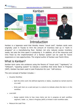 www.educatererindia.com 07830294949 GAUTAM SINGH
Kanban
Introduction
Kanban is a Japanese word that literally means “visual card”. Kanban cards were
originally used in Toyota to limit the amount of inventory tied up in “work in
progress” on a manufacturing floor. Kanban not only reduces excess inventory
waste, but also the time spent in producing it. In addition, all of the resources and
time freed by the implementation of a Kanban system can be used for future
expansions or new opportunities. The original author of Kanban was Taiichi Ohno.
What is Kanban?
Kanban term came into existence using the flavors of “visual card,” “signboard,” or
“billboard”, “signaling system” to indicate a workflow that limits Work In Progress
(WIP). Kanban has been used in Lean Production for over `half-century.
The core concept of Kanban includes −
 Visualize Workflow
o Split the entire work into defined segments or states, visualized as named columns
on a wall.
o Write each item on a card and put in a column to indicate where the item is in the
workflow.
 Limit WIP
o Assign explicit limits to how many items can be in progress at each workflow
segment / state. i.e., Work in Progress (WIP) is limited in each workflow state.
 Measure the Lead Time
 