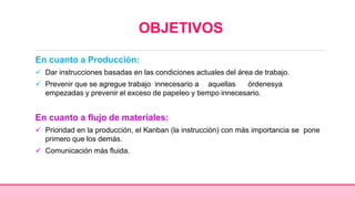 OBJETIVOS
En cuanto a Producción:
 Dar instrucciones basadas en las condiciones actuales del área de trabajo.
 Prevenir que se agregue trabajo innecesario a aquellas órdenesya
empezadas y prevenir el exceso de papeleo y tiempo innecesario.
En cuanto a flujo de materiales:
 Prioridad en la producción, el Kanban (la instrucción) con más importancia se pone
primero que los demás.
 Comunicación más fluida.
 