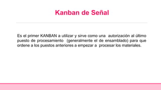 Kanban de Señal
Es el primer KANBAN a utilizar y sirve como una autorización al último
puesto de procesamiento (generalmente el de ensamblado) para que
ordene a los puestos anteriores a empezar a procesar los materiales.
 