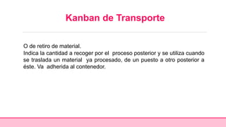 Kanban de Transporte
O de retiro de material.
Indica la cantidad a recoger por el proceso posterior y se utiliza cuando
se traslada un material ya procesado, de un puesto a otro posterior a
éste. Va adherida al contenedor.
 