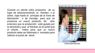 Cuando un cliente retira productos de su
lugar de almacenamiento, el Kanban, o la
señal, viaja hasta el principio de la línea de
fabricación o de montaje, para que se
produzca un nuevo producto. Se dice
entonces que la producción está guiada por
la demanda y que el Kanban es la señal que
el cliente indica para que un nuevo
producto deba ser fabricado o montado para
rellenar el punto de stock.
 
