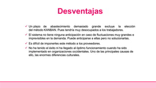Desventajas
 Un plazo de abastecimiento demasiado grande excluye la elección
del método KANBAN. Pues tendría muy desocupados a los trabajadores.
 El sistema no tiene ninguna anticipación en caso de fluctuaciones muy grandes e
imprevisibles en la demanda. Puede anticiparse a ellas pero no solucionarlas.
 Es difícil de imponerles este método a los proveedores.
 No ha tenido el éxito ni ha llegado al óptimo funcionamiento cuando ha sido
implementado en organizaciones occidentales. Uno de las principales causas de
ello, las enormes diferencias culturales.
 