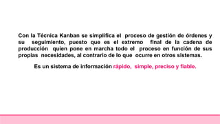 Con la Técnica Kanban se simplifica el proceso de gestión de órdenes y
su seguimiento, puesto que es el extremo final de la cadena de
producción quien pone en marcha todo el proceso en función de sus
propias necesidades, al contrario de lo que ocurre en otros sistemas.
Es un sistema de información rápido, simple, preciso y fiable.
 
