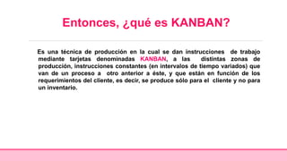 Entonces, ¿qué es KANBAN?
Es una técnica de producción en la cual se dan instrucciones de trabajo
mediante tarjetas denominadas KANBAN, a las distintas zonas de
producción, instrucciones constantes (en intervalos de tiempo variados) que
van de un proceso a otro anterior a éste, y que están en función de los
requerimientos del cliente, es decir, se produce sólo para el cliente y no para
un inventario.
 