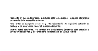 Consiste en que cada proceso produzca sólo lo necesario, tomando el material
requerido de la operación anterior.
Una orden es cumplida solamente por la necesidad de la siguiente estación de
trabajo y no se procesa material innecesariamente.
Maneja lotes pequeños, los tiempos de alistamiento (alistarse para empezar a
producir) son cortos y el suministro de materiales se vuelve rápido
 