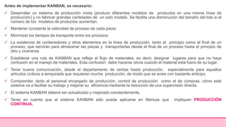 Antes de implementar KANBAN, es necesario:
 Desarrollar un sistema de producción mixta (producir diferentes modelos de productos en una misma línea de
producción) y no fabricar grandes cantidades de un solo modelo. Se facilita una disminución del tamaño del lote si el
número de los modelos de productos aumentan.
 Mantener constante la velocidad de proceso de cada pieza.
 Minimizar los tiempos de transporte entre los procesos.
 La existencia de contenedores y otros elementos en la línea de producción, tanto al principio como al final de un
proceso, que servirán para almacenar las piezas y transportarlas desde el final de un proceso hasta el principio de
otro y viceversa.
 Establecer una ruta de KANBAN que refleje el flujo de materiales, es decir, designar lugares para que no haya
confusión en el manejo de materiales. Esta confusión debe hacerse obvia cuando el material está fuera de su lugar.
 Tener buena comunicación, desde el departamento de ventas hasta producción, especialmente para aquellos
artículos cíclicos a temporada que requieren mucha producción, de modo que se avise con bastante anticipo.
 Comprender, tanto el personal encargado de producción, control de producción como el de compras; cómo este
sistema va a facilitar su trabajo y mejorar su eficiencia mediante la reducción de una supervisión directa.
 El sistema KANBAN deberá ser actualizado y mejorado constantemente.
 Tener en cuenta que el sistema KANBAN sólo puede aplicarse en fábricas que impliquen PRODUCCIÓN
CONTÍNUA.
 