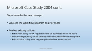 Microsoft Case Study 2004 cont.
Steps taken by the new manager
• Visualize the work flow (diagram on prior slide)
• Analyze existing policies
• Estimation policy – new requests had to be estimated within 48 hours
• Minor changes policy – took priority and had expedited dev & test phase
• Prioritization policy – Backlog was prioritized once every month
Introduction To Kanban
 