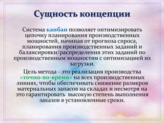 Сущность концепции
Система канбан позволяет оптимизировать
цепочку планирования производственных
мощностей, начиная от прогноза спроса,
планирования производственных заданий и
балансировки/распределения этих заданий по
производственным мощностям с оптимизацией их
загрузки.
Цель метода - это реализация производства
«точно-во-время» на всех производственных
линиях, чтобы обеспечивать снижение размеров
материальных запасов на складах и несмотря на
это гарантировать высокую степень выполнения
заказов в установленные сроки.
 