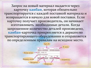 Запрос на новый материал выдается через
карточку канбан, которая обязательно
транспортируется с каждой поставкой материала и
возвращается в начало для новой поставки. Если
карточку получает производитель, он начинает
изготавливать необходимые детали. Когда
запрошенное количество деталей произведено,
кaнбан-карточка прикрепляется к держателю
транспортирующего оборудования и отправляется
по определенным правилам на исходное место.
 