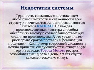 Недостатки системы
Трудности, связанные с достижением
абсолютной чёткости и слаженности всех
структур, и считаются основной уязвимостью
системы КАНБАН. Не каждая
производственная культура способна
обеспечить высокую согласованность между
стадиями производства. А это увеличивает
риск срыва сроков поставок и реализации
продукции. Как пример возросшей сложности
можно привести следующую статистику: в 1976
году на заводах Toyota Motors ресурсы
возобновлялись 3 раза в день, а 7 лет спустя –
каждые несколько минут.
 