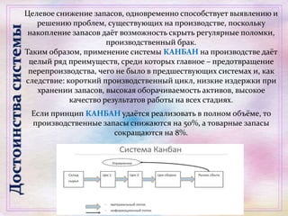 Целевое снижение запасов, одновременно способствует выявлению и
решению проблем, существующих на производстве, поскольку
накопление запасов даёт возможность скрыть регулярные поломки,
производственный брак.
Таким образом, применение системы КАНБАН на производстве даёт
целый ряд преимуществ, среди которых главное – предотвращение
перепроизводства, чего не было в предшествующих системах и, как
следствие: короткий производственный цикл, низкие издержки при
хранении запасов, высокая оборачиваемость активов, высокое
качество результатов работы на всех стадиях.
Если принцип КАНБАН удаётся реализовать в полном объёме, то
производственные запасы снижаются на 50%, а товарные запасы
сокращаются на 8%.
Достоинствасистемы
 