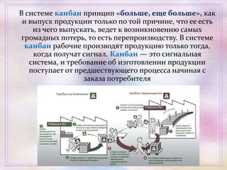 В системе канбан принцип «больше, еще больше», как
и выпуск продукции только по той причине, что ее есть
из чего выпускать, ведет к возникновению самых
громадных потерь, то есть перепроизводству. В системе
канбан рабочие производят продукцию только тогда,
когда получат сигнал. Канбан — это сигнальная
система, и требование об изготовлении продукции
поступает от предшествующего процесса начиная с
заказа потребителя
 