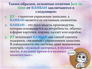 Таким образом, основные отличия Just-in-
time от КАНБАН заключаются в
следующем:
1. JIT - стратегия управления запасами, а
КАНБАН является ее составным элементом.
2. КАНБАН – это пулл-модель производства,
которая основывается на потребности, обычно
в форме карточек, корзин, паллет или коробок.
3. JIT использует КАНБАН как способ снизить
издержки, связанные с управлением запасами.
В совокупности эти системы дают возможным
получать «нужный материал, в нужном
месте, в нужное время и в нужных
количествах».
 