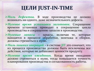 ЦЕЛИ JUST-IN-TIME
Ноль дефектов. В ходе производства не должно
возникать ни одного, даже незначительного дефекта.
Нулевое время установки заготовок. Сокращение
времени установки приводит к сокращению цикла
производства и сокращению запасов в производстве.
Нулевые запасы – запасы, включая те, которые
находятся в процессе обработки, монтажа и сборки,
должны стремиться к нулю.
Ноль лишних операций – в системе JIT это означает, что
из процесса производства должны быть исключены все
действия, которые не добавляют ценности продукту.
Нулевое время ожидания. Когда время ожидания
должно стремиться к нулю, тогда повышается точность
планирования производства и согласованность работы.
 