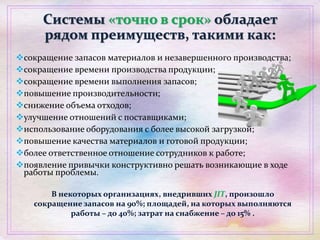 Системы «точно в срок» обладает
рядом преимуществ, такими как:
сокращение запасов материалов и незавершенного производства;
сокращение времени производства продукции;
сокращение времени выполнения запасов;
повышение производительности;
снижение объема отходов;
улучшение отношений с поставщиками;
использование оборудования с более высокой загрузкой;
повышение качества материалов и готовой продукции;
более ответственное отношение сотрудников к работе;
появление привычки конструктивно решать возникающие в ходе
работы проблемы.
В некоторых организациях, внедривших JIT, произошло
сокращение запасов на 90%; площадей, на которых выполняются
работы – до 40%; затрат на снабжение – до 15% .
 