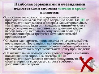 Наиболее серьезными и очевидными
недостатками системы «точно в срок»
являются:
Снижение возможности исправить возникший и
пропущенный на следующую операцию брак. Т.к. JIT не
предусматривает запасы и резервы как материальные,
так и временные (или они сведены к минимуму), то в
процессе производства становится довольно трудно
переделать или исправить допущенный брак. Для
исправления брака требуется останавливать все
производство.
Сильная зависимость производства от качества работы
поставщиков. Поставщики, как правило, находятся вне
зоны управления компании, поэтому любые проблемы в
цепочке поставок могут вызвать остановку производства.
Незначительные возможности удовлетворить внезапно
повысившийся спрос. Т.к. система JIT не
предусматривает запасов готовой продукции, то для
удовлетворения возросшего спроса требуется
дополнительное время.
 