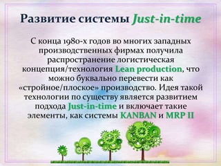 Развитие системы Just-in-time
С конца 1980-х годов во многих западных
производственных фирмах получила
распространение логистическая
концепция/технология Lean production, что
можно буквально перевести как
«стройное/плоское» производство. Идея такой
технологии по существу является развитием
подхода Just-in-time и включает такие
элементы, как системы KANBAN и MRP II
 