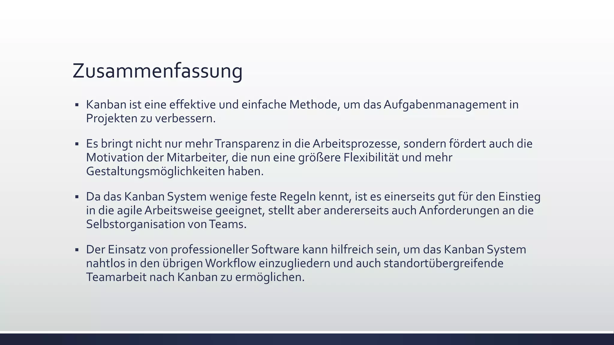 Zusammenfassung
▪ Kanban ist eine effektive und einfache Methode, um das Aufgabenmanagement in
Projekten zu verbessern.
▪ Es bringt nicht nur mehrTransparenz in die Arbeitsprozesse, sondern fördert auch die
Motivation der Mitarbeiter, die nun eine größere Flexibilität und mehr
Gestaltungsmöglichkeiten haben.
▪ Da das Kanban System wenige feste Regeln kennt, ist es einerseits gut für den Einstieg
in die agileArbeitsweise geeignet, stellt aber andererseits auch Anforderungen an die
Selbstorganisation vonTeams.
▪ Der Einsatz von professioneller Software kann hilfreich sein, um das Kanban System
nahtlos in den übrigenWorkflow einzugliedern und auch standortübergreifende
Teamarbeit nach Kanban zu ermöglichen.
 