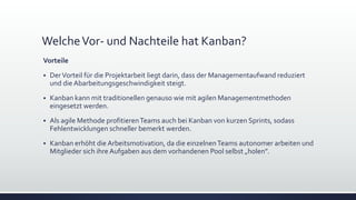 WelcheVor- und Nachteile hat Kanban?
Vorteile
▪ DerVorteil für die Projektarbeit liegt darin, dass der Managementaufwand reduziert
und die Abarbeitungsgeschwindigkeit steigt.
▪ Kanban kann mit traditionellen genauso wie mit agilen Managementmethoden
eingesetzt werden.
▪ Als agile Methode profitierenTeams auch bei Kanban von kurzen Sprints, sodass
Fehlentwicklungen schneller bemerkt werden.
▪ Kanban erhöht die Arbeitsmotivation, da die einzelnenTeams autonomer arbeiten und
Mitglieder sich ihre Aufgaben aus dem vorhandenen Pool selbst „holen”.
 