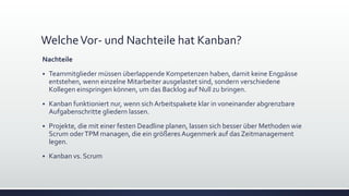 WelcheVor- und Nachteile hat Kanban?
Nachteile
▪ Teammitglieder müssen überlappende Kompetenzen haben, damit keine Engpässe
entstehen, wenn einzelne Mitarbeiter ausgelastet sind, sondern verschiedene
Kollegen einspringen können, um das Backlog auf Null zu bringen.
▪ Kanban funktioniert nur, wenn sich Arbeitspakete klar in voneinander abgrenzbare
Aufgabenschritte gliedern lassen.
▪ Projekte, die mit einer festen Deadline planen, lassen sich besser über Methoden wie
Scrum oderTPM managen, die ein größeres Augenmerk auf das Zeitmanagement
legen.
▪ Kanban vs. Scrum
 