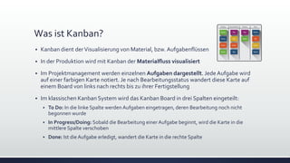 Was ist Kanban?
▪ Kanban dient derVisualisierung von Material, bzw. Aufgabenflüssen
▪ In der Produktion wird mit Kanban der Materialfluss visualisiert
▪ Im Projektmanagement werden einzelnen Aufgaben dargestellt. Jede Aufgabe wird
auf einer farbigen Karte notiert. Je nach Bearbeitungsstatus wandert diese Karte auf
einem Board von links nach rechts bis zu ihrer Fertigstellung
▪ Im klassischen Kanban System wird das Kanban Board in drei Spalten eingeteilt:
▪ To Do: In die linke Spalte werden Aufgaben eingetragen, deren Bearbeitung noch nicht
begonnen wurde
▪ In Progress/Doing: Sobald die Bearbeitung einer Aufgabe beginnt, wird die Karte in die
mittlere Spalte verschoben
▪ Done: Ist die Aufgabe erledigt, wandert die Karte in die rechte Spalte
 