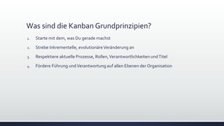 Was sind die Kanban Grundprinzipien?
1. Starte mit dem, was Du gerade machst
2. Strebe Inkrementelle, evolutionäreVeränderung an
3. Respektiere aktuelle Prozesse, Rollen,Verantwortlichkeiten undTitel
4. Fördere Führung undVerantwortung auf allen Ebenen der Organisation
 