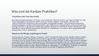 Was sind die Kanban Praktiken?
Visualisiere den Fluss der Arbeit:
DieWertschöpfungskette mit ihren verschiedenen Arbeitsschritten wird gut sichtbar für alle
Team Beteiligten visualisiert. Dafür wird ein Kanban-Board verwendet, auf dem die
unterschiedlichen Arbeitsschritte als Spalten dargestellt werden. Die einzelnen konkreten
Arbeitsaufgaben werden auf Karteikarten oder Haftnotizen festgehalten und durchwandern
mit der Zeit als so genannteTickets das Kanban-Board von links nach rechts.Wichtig ist, den
Workflow, wie er aktuell tatsächlich besteht zu modellieren um diesen dann gegebenenfalls
anzupassen und zu verbessern.
Begrenze die Menge angefangener Arbeit:
Die Anzahl derTickets (Work in Progress –WiP), die gleichzeitig in einer Spalte stehen dürfen,
wird limitiert.Wenn beispielsweise in der Programmierung gerade zweiTickets bearbeitet,
und das Limit für diese Station zwei beträgt, darf sie kein drittesTicket angenommen werden,
auch wenn die Anforderungsdefinition ein weiteres bereitstellen könnte. Hierdurch entsteht
ein Pull-System, bei dem sich jede Station ihre Arbeit bei derVorgängerstation abholt, anstatt
fertige Arbeit einfach an die nächste Station zu übergeben. Ein Effekt ist, sichtbar zu machen,
wo sich Arbeit immer wieder aufstaut sprich es werden Engpässe identifiziert.
 