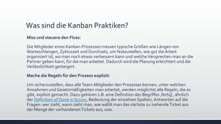 Was sind die Kanban Praktiken?
Miss und steuere den Fluss:
Die Mitglieder eines Kanban-Prozesses messen typische Größen wie Längen von
Warteschlangen,Zykluszeit und Durchsatz, um festzustellen, wie gut die Arbeit
organisiert ist, wo man noch etwas verbessern kann und welcheVersprechen man an die
Partner geben kann, für die man arbeitet. Dadurch wird die Planung erleichtert und die
Verlässlichkeit gesteigert.
Mache die Regeln für den Prozess explizit:
Um sicherzustellen, dass alleTeam-Mitglieder den Prozesses kennen, unter welchen
Annahmen und Gesetzmäßigkeiten man arbeitet, werden möglichst alle Regeln, die es
gibt, explizit gemacht. Dazu gehören z.B. eine Definition des Begriffes ‚fertig‘, ähnlich
der Definition of Done in Scrum, Bedeutung der einzelnen Spalten,Antworten auf die
Fragen: wer zieht, wann zieht man, wie wählt man das nächste zu ziehendeTicket aus
der Menge der vorhandenenTickets aus, usw.
 