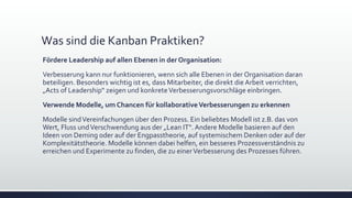 Was sind die Kanban Praktiken?
Fördere Leadership auf allen Ebenen in der Organisation:
Verbesserung kann nur funktionieren, wenn sich alle Ebenen in der Organisation daran
beteiligen. Besonders wichtig ist es, dass Mitarbeiter, die direkt die Arbeit verrichten,
„Acts of Leadership“ zeigen und konkreteVerbesserungsvorschläge einbringen.
Verwende Modelle, um Chancen für kollaborativeVerbesserungen zu erkennen
Modelle sindVereinfachungen über den Prozess. Ein beliebtes Modell ist z.B. das von
Wert, Fluss undVerschwendung aus der „Lean IT“.Andere Modelle basieren auf den
Ideen von Deming oder auf der Engpasstheorie, auf systemischem Denken oder auf der
Komplexitätstheorie. Modelle können dabei helfen, ein besseres Prozessverständnis zu
erreichen und Experimente zu finden, die zu einerVerbesserung des Prozesses führen.
 